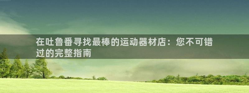 意昂3娱乐下载：在吐鲁番寻找最棒的运动器材店：您不可